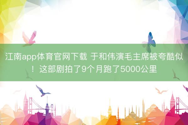 江南app体育官网下载 于和伟演毛主席被夸酷似!这部剧拍了9个月跑了5000公里