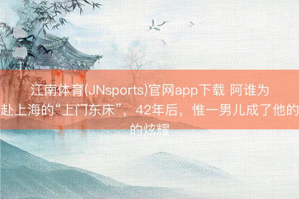 江南体育(JNsports)官网app下载 阿谁为爱奔赴上海的“上门东床”,42年后,惟一男儿成了他的炫耀
