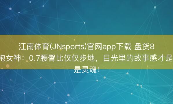 江南体育(JNsports)官网app下载 盘货8位旗袍女神:0.7腰臀比仅仅步地,目光里的故事感才是灵魂!