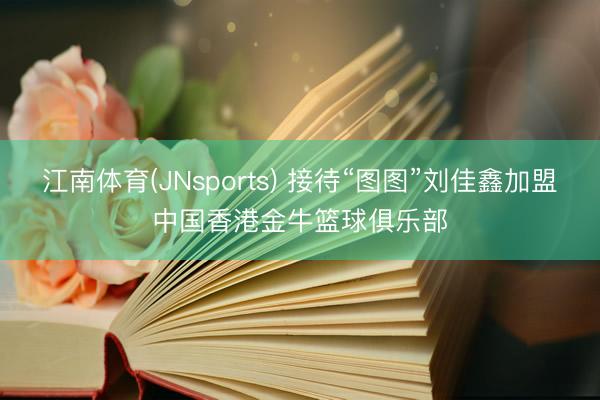江南体育(JNsports) 接待“图图”刘佳鑫加盟中国香港金牛篮球俱乐部