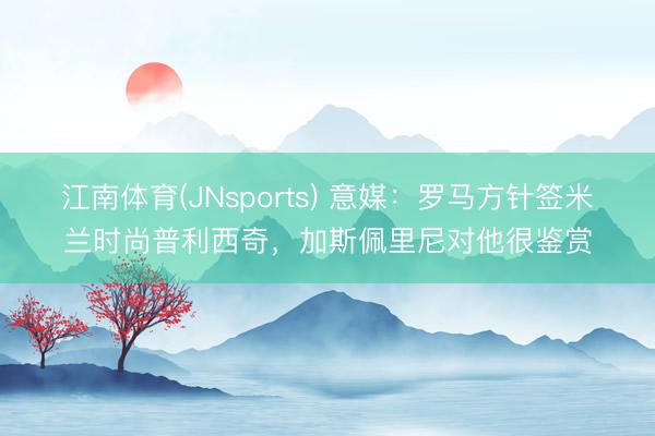 江南体育(JNsports) 意媒:罗马方针签米兰时尚普利西奇,加斯佩里尼对他很鉴赏