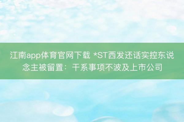 江南app体育官网下载 *ST西发还话实控东说念主被留置:干系事项不波及上市公司