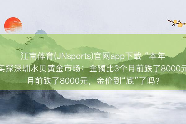 江南体育(JNsports)官网app下载 “本年的涨幅齐跌完毕!”实探深圳水贝黄金市场:金镯比3个月前跌了8000元,金价到“底”了吗?