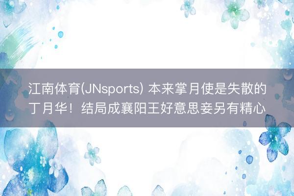 江南体育(JNsports) 本来掌月使是失散的丁月华!结局成襄阳王好意思妾另有精心