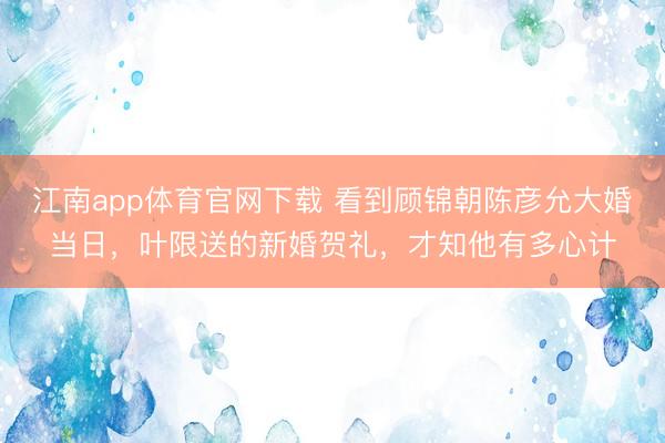 江南app体育官网下载 看到顾锦朝陈彦允大婚当日,叶限送的新婚贺礼,才知他有多心计