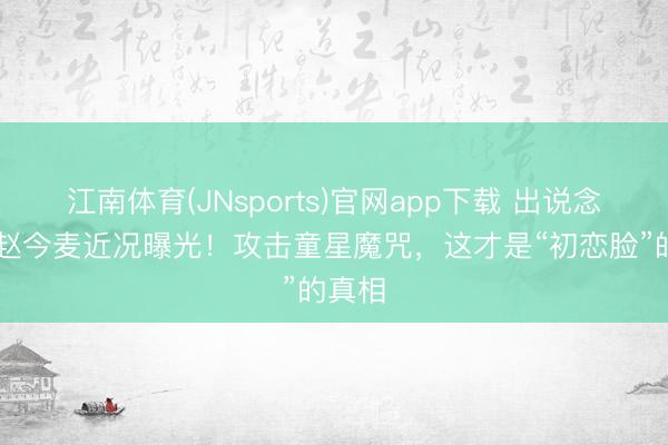 江南体育(JNsports)官网app下载 出说念10年赵今麦近况曝光!攻击童星魔咒,这才是“初恋脸”的真相