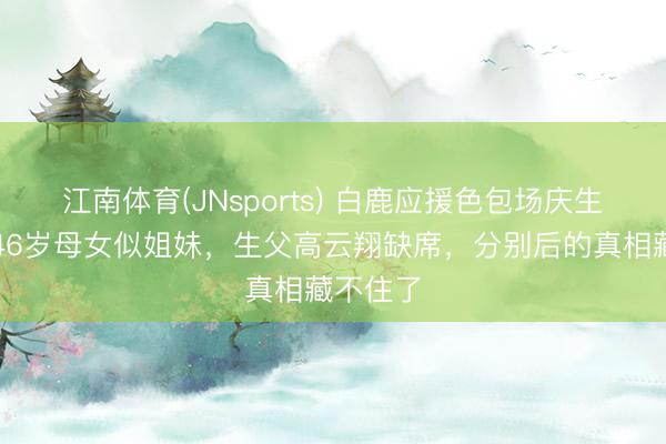 江南体育(JNsports) 白鹿应援色包场庆生!董璇46岁母女似姐妹,生父高云翔缺席,分别后的真相藏不住了
