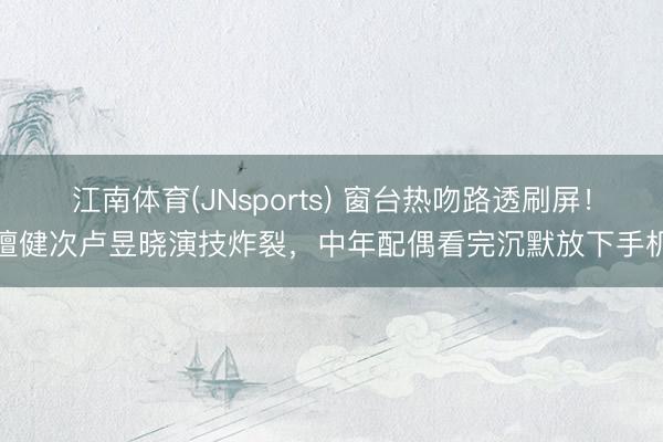 江南体育(JNsports) 窗台热吻路透刷屏!檀健次卢昱晓演技炸裂,中年配偶看完沉默放下手机