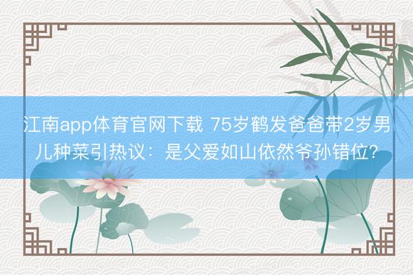 江南app体育官网下载 75岁鹤发爸爸带2岁男儿种菜引热议:是父爱如山依然爷孙错位?