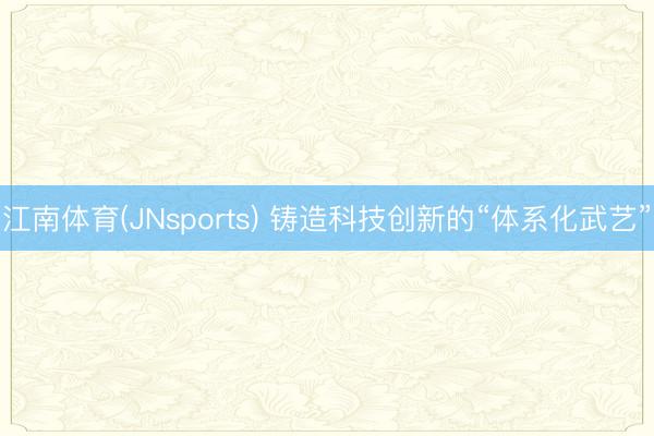 江南体育(JNsports) 铸造科技创新的“体系化武艺”