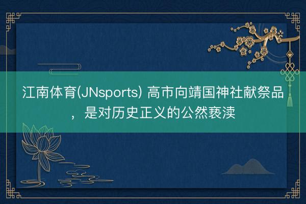 江南体育(JNsports) 高市向靖国神社献祭品,是对历史正义的公然亵渎