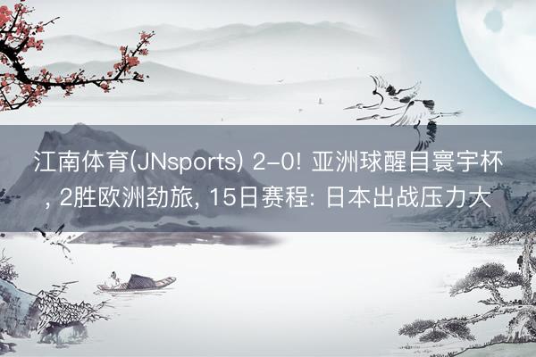 江南体育(JNsports) 2-0! 亚洲球醒目寰宇杯， 2胜欧洲劲旅， 15日赛程: 日本出战压力大
