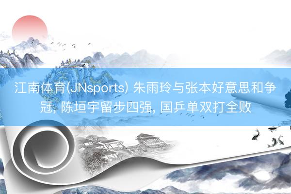 江南体育(JNsports) 朱雨玲与张本好意思和争冠, 陈垣宇留步四强, 国乒单双打全败
