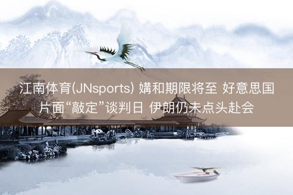 江南体育(JNsports) 媾和期限将至 好意思国片面“敲定”谈判日 伊朗仍未点头赴会