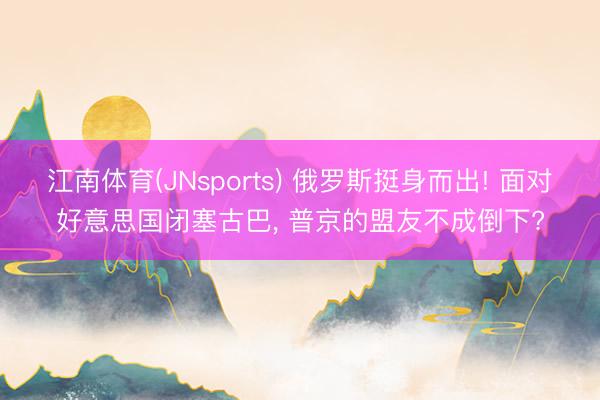 江南体育(JNsports) 俄罗斯挺身而出! 面对好意思国闭塞古巴, 普京的盟友不成倒下?
