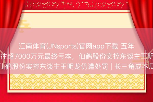 江南体育(JNsports)官网app下载 五年借账户炒自家股票累计来往超7000万元最终亏本,仙鹤股份实控东谈主王明龙仍遭处罚 | 长三角成本局