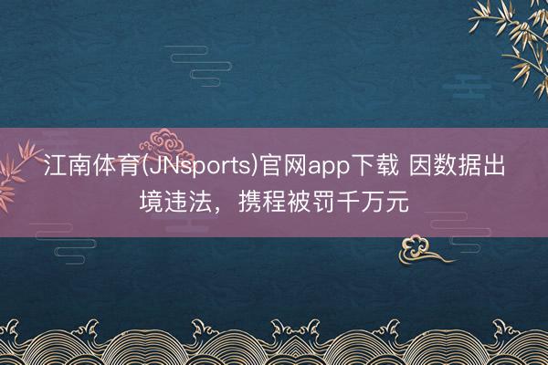江南体育(JNsports)官网app下载 因数据出境违法,携程被罚千万元