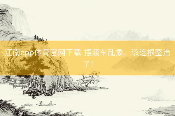 江南app体育官网下载 摆渡车乱象,该连根整治了!