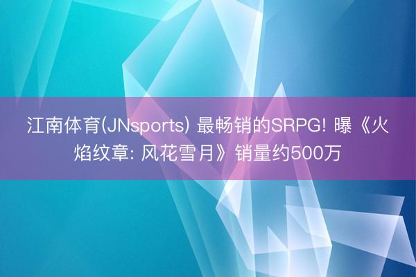 江南体育(JNsports) 最畅销的SRPG! 曝《火焰纹章: 风花雪月》销量约500万