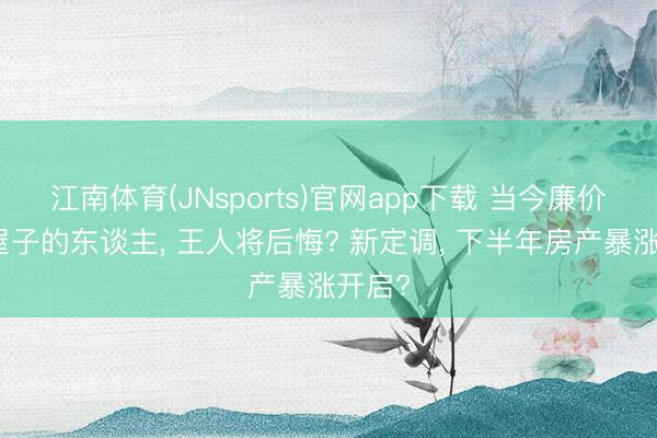 江南体育(JNsports)官网app下载 当今廉价卖掉屋子的东谈主, 王人将后悔? 新定调, 下半年房产暴涨开启?