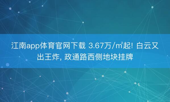 江南app体育官网下载 3.67万/㎡起! 白云又出王炸， 政通路西侧地块挂牌