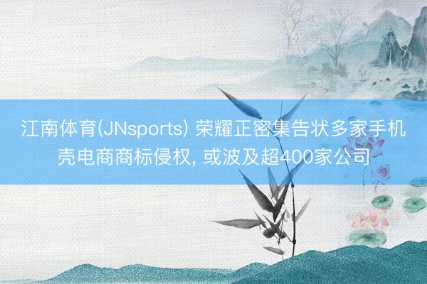 江南体育(JNsports) 荣耀正密集告状多家手机壳电商商标侵权, 或波及超400家公司