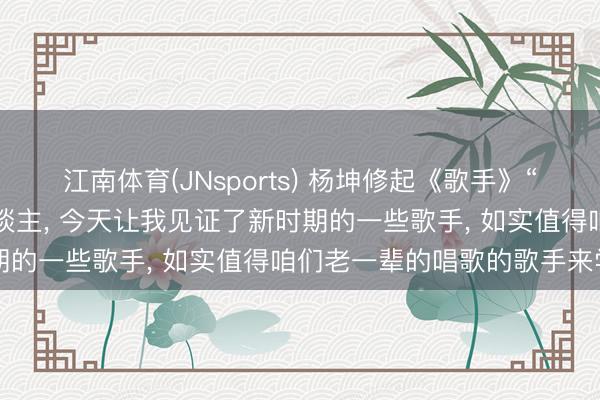 江南体育(JNsports) 杨坤修起《歌手》“一轮游”: 我以为不丢东谈主, 今天让我见证了新时期的一些歌手, 如实值得咱们老一辈的唱歌的歌手来学习
