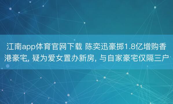 江南app体育官网下载 陈奕迅豪掷1.8亿增购香港豪宅, 疑为爱女置办新房, 与自家豪宅仅隔三户