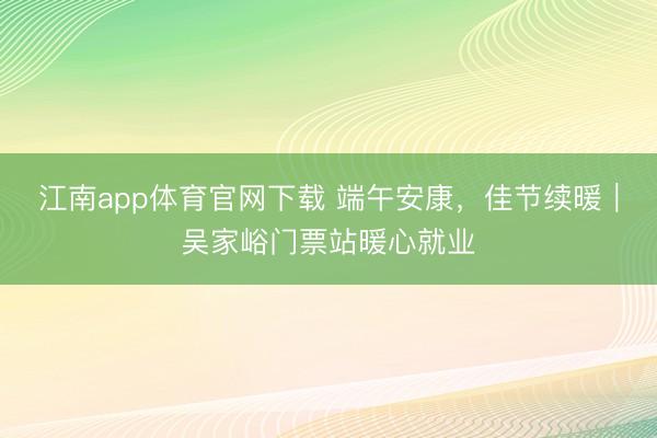 江南app体育官网下载 端午安康，佳节续暖｜吴家峪门票站暖心