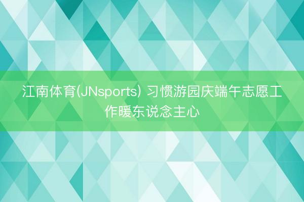江南体育(JNsports) 习惯游园庆端午志愿工作暖东说念